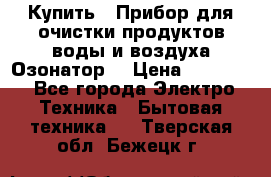  Купить : Прибор для очистки продуктов,воды и воздуха.Озонатор  › Цена ­ 25 500 - Все города Электро-Техника » Бытовая техника   . Тверская обл.,Бежецк г.